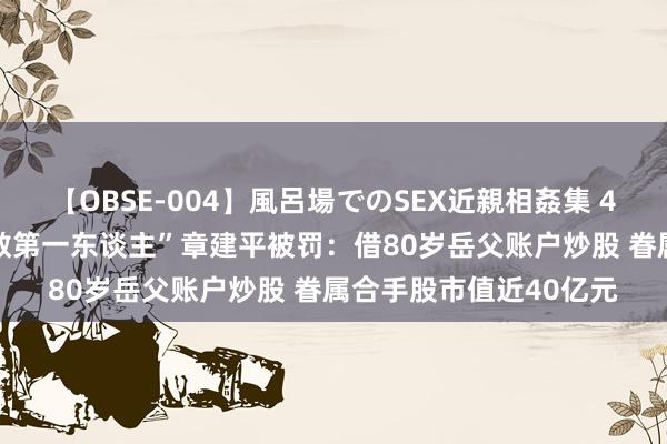 【OBSE-004】風呂場でのSEX近親相姦集 4時間32家族 “中国牛散第一东谈主”章建平被罚：借80岁岳父账户炒股 眷属合手股市值近40亿元