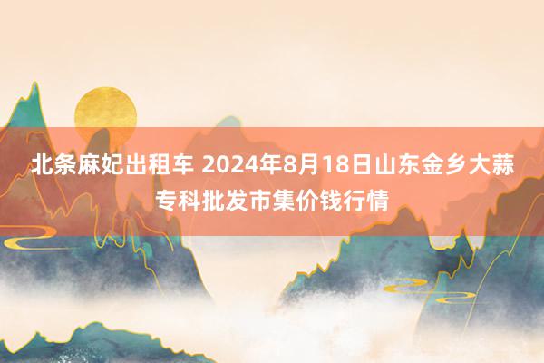 北条麻妃出租车 2024年8月18日山东金乡大蒜专科批发市集价钱行情