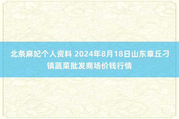 北条麻妃个人资料 2024年8月18日山东章丘刁镇蔬菜批发商场价钱行情