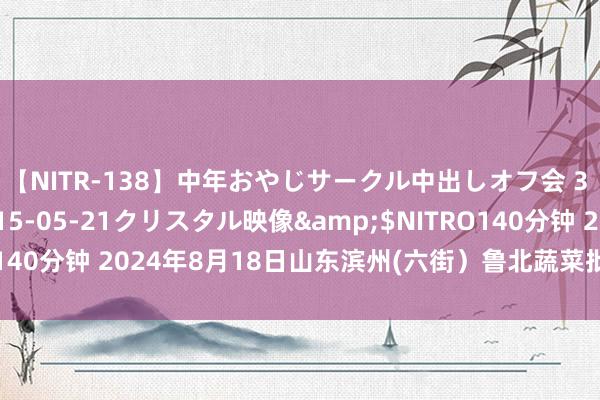 【NITR-138】中年おやじサークル中出しオフ会 3 杏</a>2015-05-21クリスタル映像&$NITRO140分钟 2024年8月18日山东滨州(六街）鲁北蔬菜批发市集价钱行情