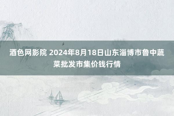 酒色网影院 2024年8月18日山东淄博市鲁中蔬菜批发市集价钱行情