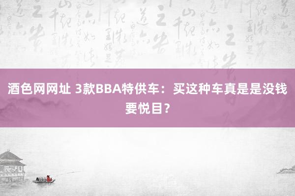 酒色网网址 3款BBA特供车：买这种车真是是没钱要悦目？