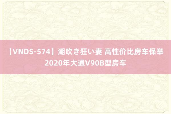 【VNDS-574】潮吹き狂い妻 高性价比房车保举 2020年大通V90B型房车