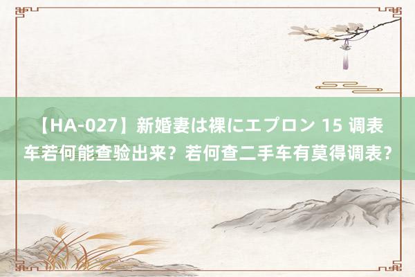 【HA-027】新婚妻は裸にエプロン 15 调表车若何能查验出来？若何查二手车有莫得调表？