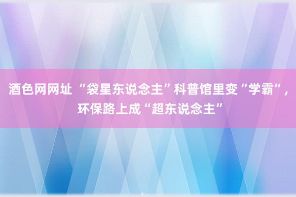 酒色网网址 “袋星东说念主”科普馆里变“学霸”, 环保路上成“超东说念主”