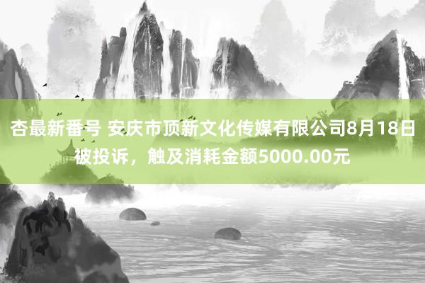 杏最新番号 安庆市顶新文化传媒有限公司8月18日被投诉，触及消耗金额5000.00元