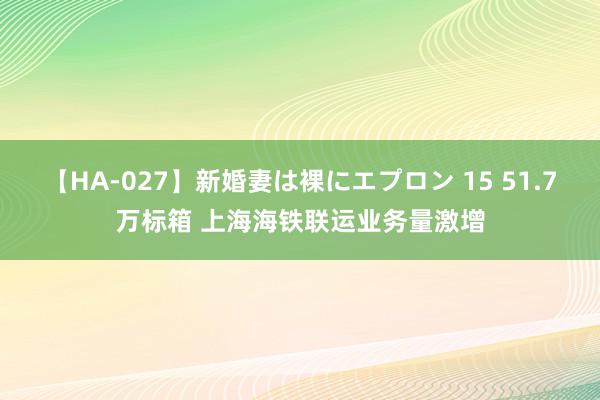 【HA-027】新婚妻は裸にエプロン 15 51.7万标箱 上海海铁联运业务量激增