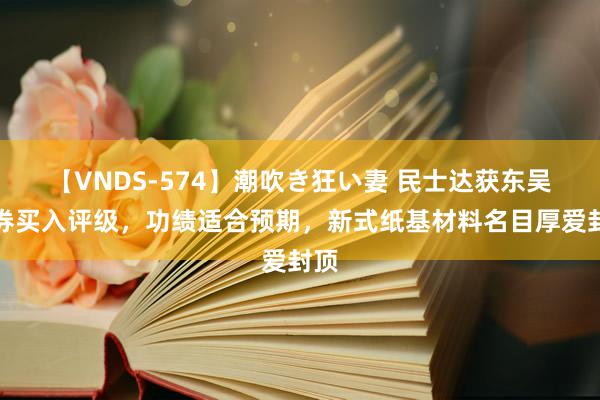 【VNDS-574】潮吹き狂い妻 民士达获东吴证券买入评级，功绩适合预期，新式纸基材料名目厚爱封顶