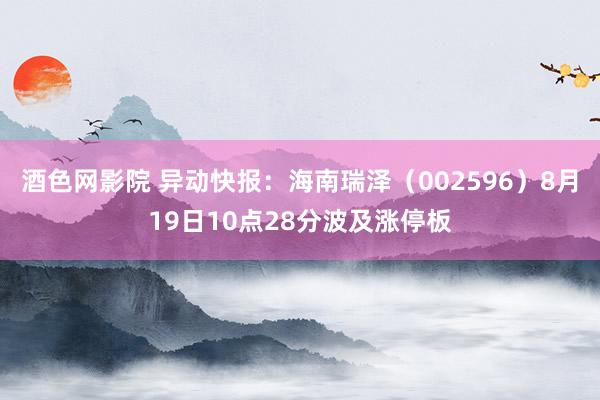 酒色网影院 异动快报：海南瑞泽（002596）8月19日10点28分波及涨停板