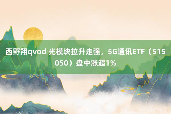 西野翔qvod 光模块拉升走强，5G通讯ETF（515050）盘中涨超1%