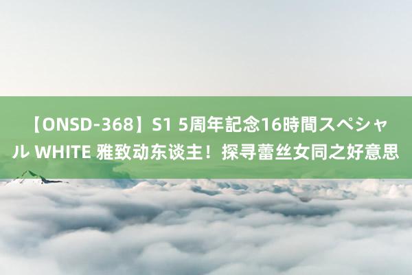 【ONSD-368】S1 5周年記念16時間スペシャル WHITE 雅致动东谈主！探寻蕾丝女同之好意思