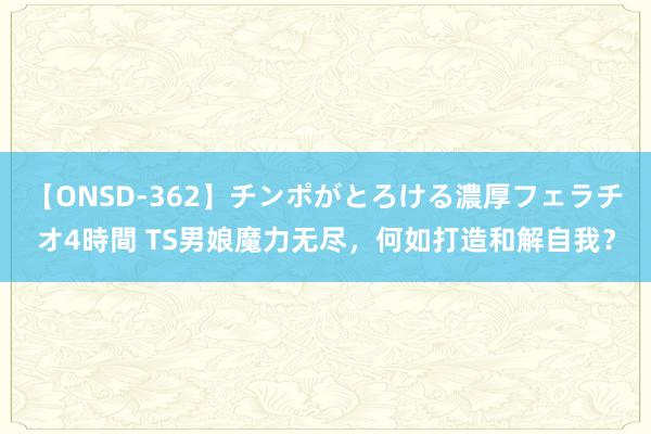 【ONSD-362】チンポがとろける濃厚フェラチオ4時間 TS男娘魔力无尽，何如打造和解自我？