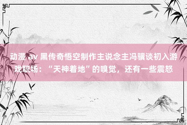 动漫 av 黑传奇悟空制作主说念主冯骥谈初入游戏职场：“天神着地”的嗅觉，还有一些震怒