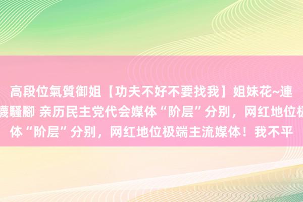 高段位氣質御姐【功夫不好不要找我】姐妹花~連體絲襪~大奶晃動~絲襪騷腳 亲历民主党代会媒体“阶层”分别，网红地位极端主流媒体！我不平