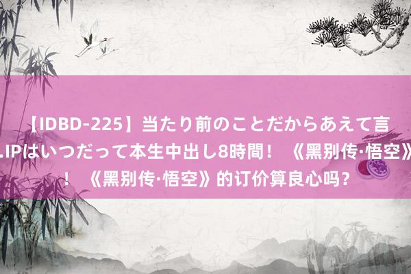 【IDBD-225】当たり前のことだからあえて言わなかったけど…IPはいつだって本生中出し8時間！ 《黑别传·悟空》的订价算良心吗？