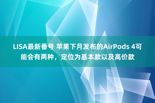 LISA最新番号 苹果下月发布的AirPods 4可能会有两种，定位为基本款以及高价款