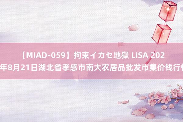 【MIAD-059】拘束イカセ地獄 LISA 2024年8月21日湖北省孝感市南大农居品批发市集价钱行情