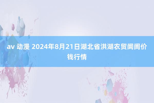 av 动漫 2024年8月21日湖北省洪湖农贸阛阓价钱行情