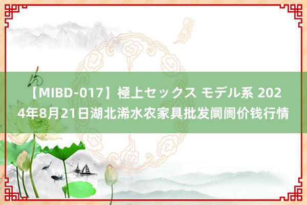 【MIBD-017】極上セックス モデル系 2024年8月21日湖北浠水农家具批发阛阓价钱行情