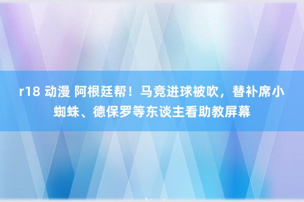 r18 动漫 阿根廷帮！马竞进球被吹，替补席小蜘蛛、德保罗等东谈主看助教屏幕