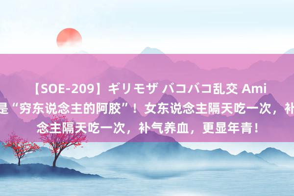 【SOE-209】ギリモザ バコバコ乱交 Ami 鸡蛋和它通盘煮，是“穷东说念主的阿胶”！女东说念主隔天吃一次，补气养血，更显年青！