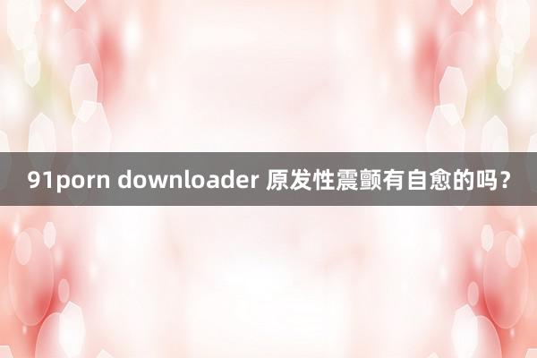 91porn downloader 原发性震颤有自愈的吗？