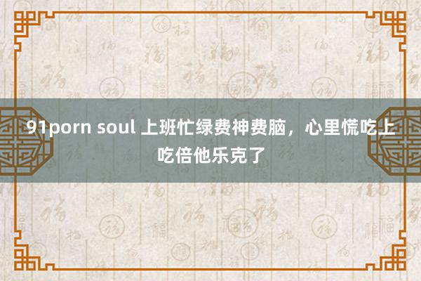 91porn soul 上班忙绿费神费脑，心里慌吃上吃倍他乐克了