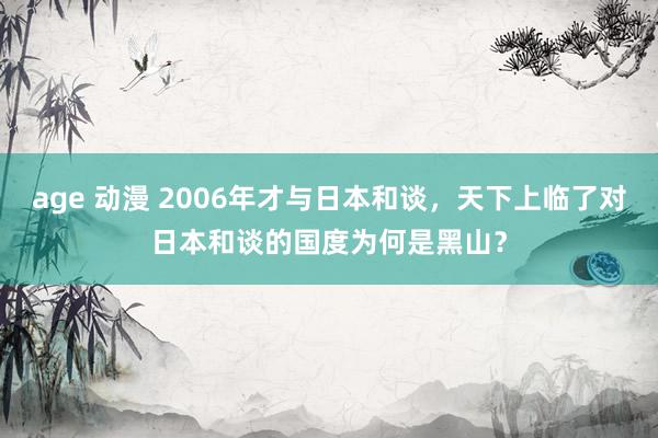 age 动漫 2006年才与日本和谈，天下上临了对日本和谈的国度为何是黑山？