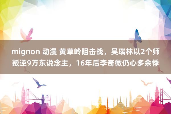 mignon 动漫 黄草岭阻击战，吴瑞林以2个师叛逆9万东说念主，16年后李奇微仍心多余悸