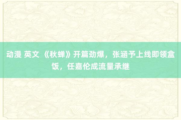 动漫 英文 《秋蝉》开篇劲爆，张涵予上线即领盒饭，任嘉伦成流量承继