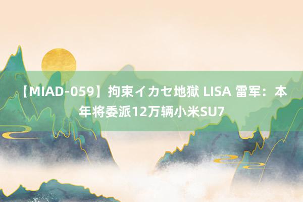 【MIAD-059】拘束イカセ地獄 LISA 雷军：本年将委派12万辆小米SU7