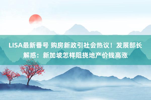 LISA最新番号 购房新政引社会热议！发展部长解惑：新加坡怎样阻挠地产价钱高涨