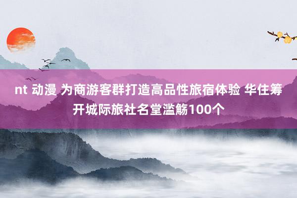 nt 动漫 为商游客群打造高品性旅宿体验 华住筹开城际旅社名堂滥觞100个