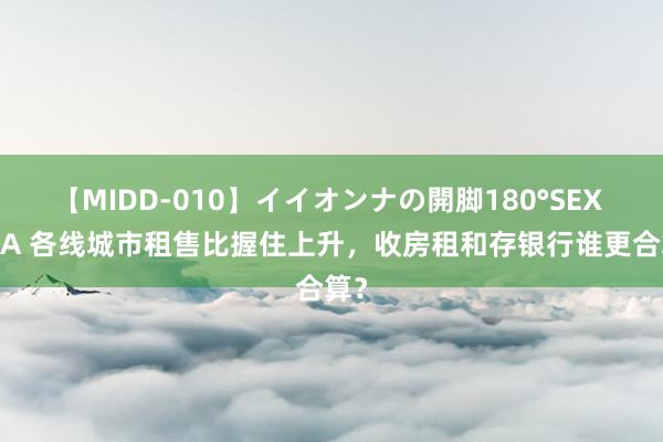 【MIDD-010】イイオンナの開脚180°SEX LISA 各线城市租售比握住上升，收房租和存银行谁更合算？