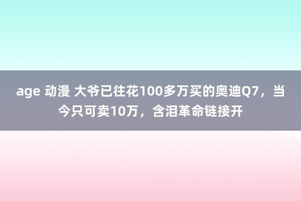 age 动漫 大爷已往花100多万买的奥迪Q7，当今只可卖10万，含泪革命链接开