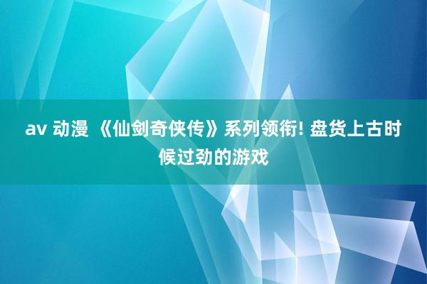 av 动漫 《仙剑奇侠传》系列领衔! 盘货上古时候过劲的游戏