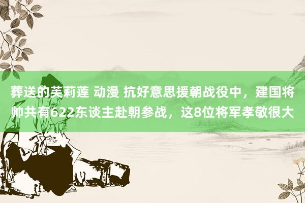 葬送的芙莉莲 动漫 抗好意思援朝战役中，建国将帅共有622东谈主赴朝参战，这8位将军孝敬很大