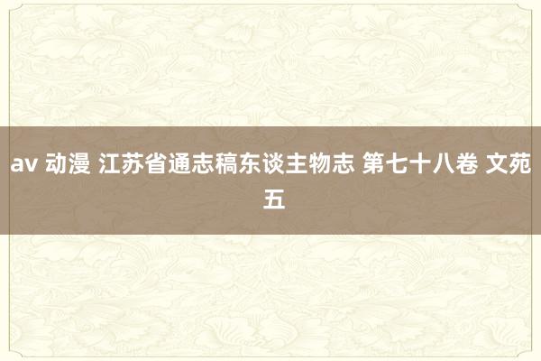 av 动漫 江苏省通志稿东谈主物志 第七十八卷 文苑 五