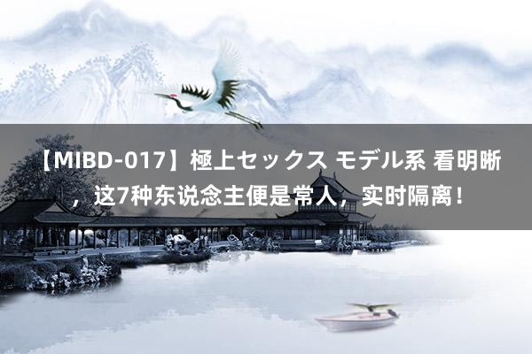 【MIBD-017】極上セックス モデル系 看明晰，这7种东说念主便是常人，实时隔离！