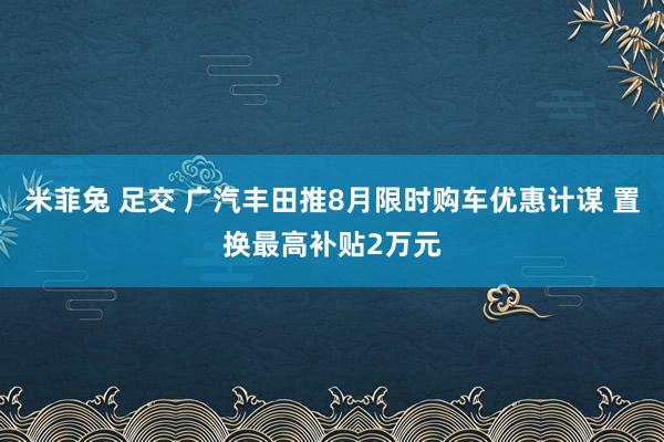 米菲兔 足交 广汽丰田推8月限时购车优惠计谋 置换最高补贴2万元