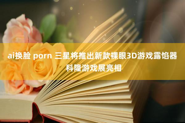 ai换脸 porn 三星将推出新款裸眼3D游戏露馅器 科隆游戏展亮相