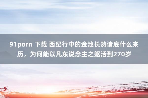 91porn 下载 西纪行中的金池长熟谙底什么来历，为何能以凡东说念主之躯活到270岁