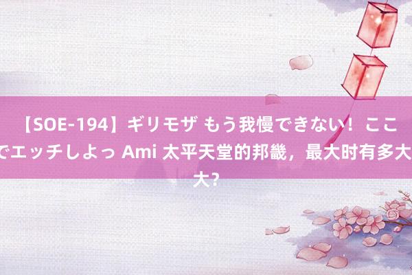 【SOE-194】ギリモザ もう我慢できない！ここでエッチしよっ Ami 太平天堂的邦畿，最大时有多大？