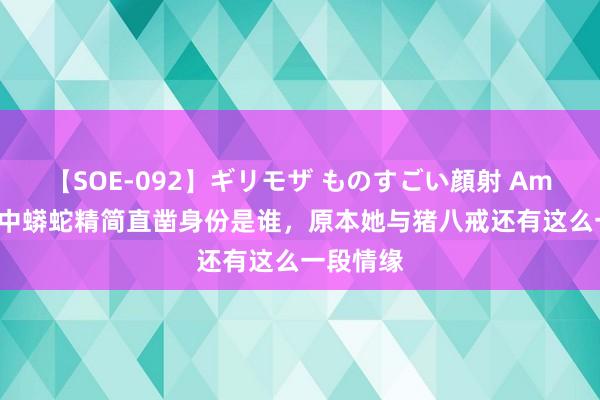 【SOE-092】ギリモザ ものすごい顔射 Ami 西纪行中蟒蛇精简直凿身份是谁，原本她与猪八戒还有这么一段情缘