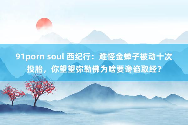 91porn soul 西纪行：难怪金蝉子被动十次投胎，你望望弥勒佛为啥要谗谄取经？