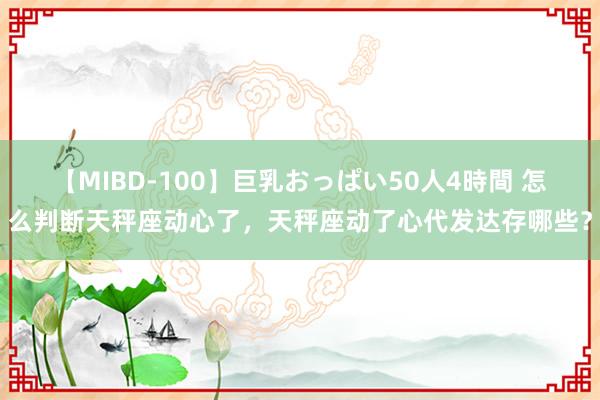 【MIBD-100】巨乳おっぱい50人4時間 怎么判断天秤座动心了，天秤座动了心代发达存哪些？