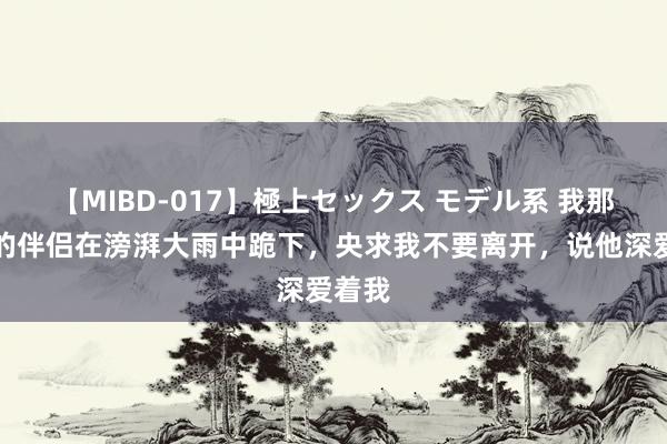 【MIBD-017】極上セックス モデル系 我那知足的伴侣在滂湃大雨中跪下，央求我不要离开，说他深爱着我