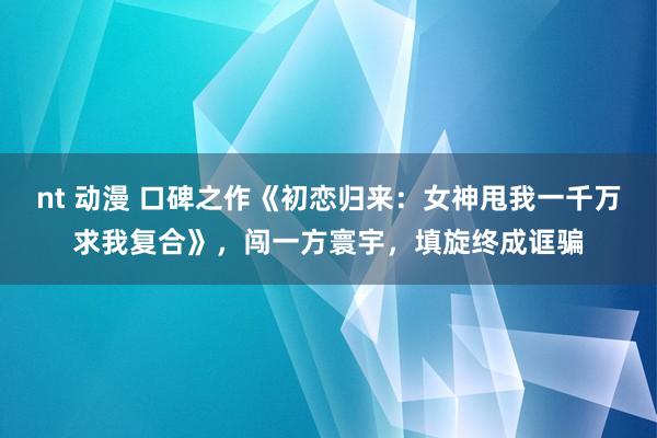 nt 动漫 口碑之作《初恋归来：女神甩我一千万求我复合》，闯一方寰宇，填旋终成诓骗