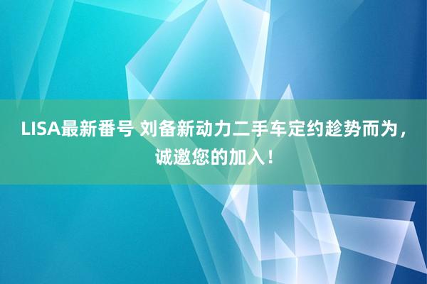 LISA最新番号 刘备新动力二手车定约趁势而为，诚邀您的加入！