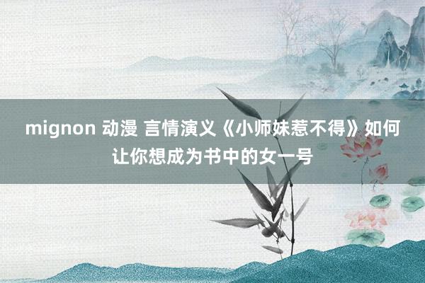 mignon 动漫 言情演义《小师妹惹不得》如何让你想成为书中的女一号